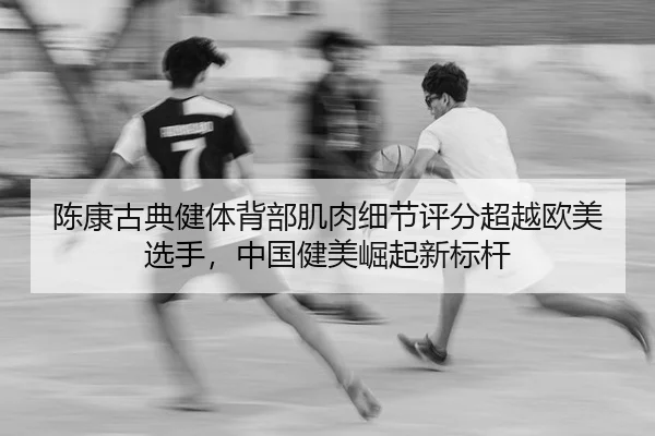 陈康古典健体背部肌肉细节评分超越欧美选手，中国健美崛起新标杆
